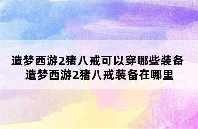 造梦西游2猪八戒可以穿哪些装备 造梦西游2猪八戒装备在哪里